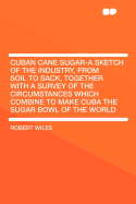 Cuban Cane Sugar-A Sketch of the Industry, from Soil to Sack, Together with a Survey of the Circumstances Which Combine to Make Cuba the Sugar Bowl of the World