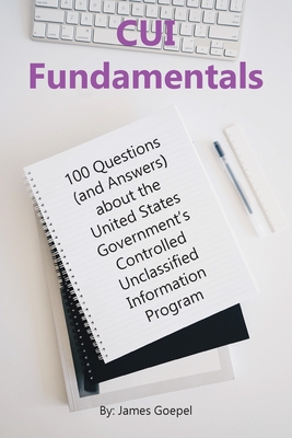 CUI Fundamentals: 100 Questions (and Answers) About the United States Government's Controlled Unclassified Information Program - Goepel, James