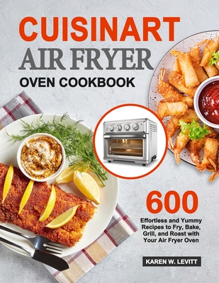 Cuisinart Air Fryer Oven Cookbook: 600 Effortless and Yummy Recipes to Fry, Bake, Grill, and Roast with Your Air Fryer Oven - Levitt, Karen W