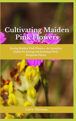 Cultivating Maiden Pink Flowers: Caring Maiden Pink Flowers: An Complete Guide for Loving and Growing These Gorgeous Plants - Herman, Larry