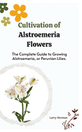 Cultivation of Alstroemeria Flowers: The Complete Guide to Growing Alstroemeria, or Peruvian Lilies.