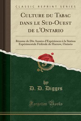 Culture Du Tabac Dans Le Sud-Ouest de L'Ontario: R?sume de Dix Ann?es D'Exp?riences ? La Station Exp?rimentale F?d?rale de Harrow, Ontario (Classic Reprint) - Digges, D D