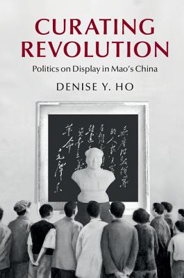 Curating Revolution: Politics on Display in Mao's China - Ho, Denise Y.