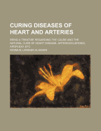 Curing Diseases of Heart and Arteries: Being a Treatise Regarding the Cause and the Natural Cure of Heart Disease, Arteriosclerosis, Apoplexy, Etc