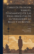 Curso De Filosofa Sobre El Fundamento De Las Ideas Absolutas De La Verdadero, Lo Bello Y Lo Bueno...