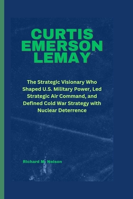 Curtis Emerson Lemay: The Strategic Visionary Who Shaped U.S. Military Power, Led Strategic Air Command, and Defined Cold War Strategy with Nuclear Deterrence - Nelson, Richard M