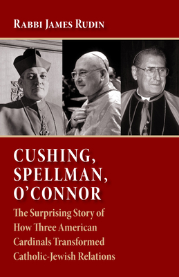 Cushing, Spellman, O'Connor: The Surprising Story of How Three American Cardinals Transformed Catholic-Jewish Relations - Rudin, Rabbi James