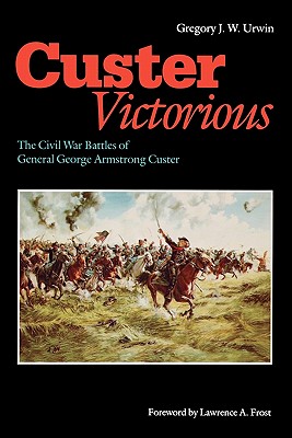 Custer Victorious: The Civil War Battles of General George Armstrong Custer - Urwin, Gregory J W, and Frost, Lawrence A (Foreword by)