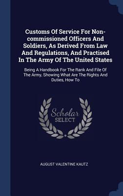 Customs Of Service For Non-commissioned Officers And Soldiers, As Derived From Law And Regulations, And Practised In The Army Of The United States: Being A Handbook For The Rank And File Of The Army, Showing What Are The Rights And Duties, How To - Kautz, August Valentine