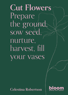 Cut Flowers: Prepare the Ground, Sow Seed, Encourage, Harvest, Fill Your Vases