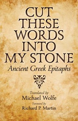 Cut These Words Into My Stone: Ancient Greek Epitaphs - Wolfe, Michael (Translated by), and Martin, Richard P (Foreword by)