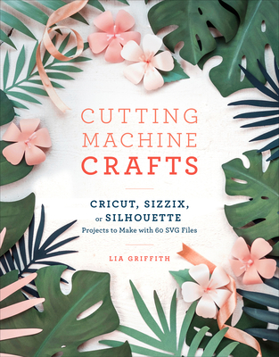 Cutting Machine Crafts with Your Cricut, Sizzix, or Silhouette: Die Cutting Machine Projects to Make with 60 Svg Files - Griffith, Lia