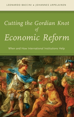 Cutting the Gordian Knot of Economic Reform: When and How International Institutions Help - Baccini, Leonardo, and Urpelainen, Johannes