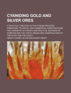 Cyaniding Gold and Silver Ores; A Practical Treatise on the Cyanide Process Embracing Technical and Commercial Investigations, the Chemistry in Theory and Practice, Methods of Working and the Costs, Design and Construction of the Plant and the Costs