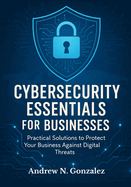 Cybersecurity Essentials for Businesses: Practical Solutions to Protect Your Business Against Digital Threats