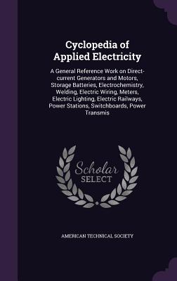 Cyclopedia of Applied Electricity: A General Reference Work on Direct-current Generators and Motors, Storage Batteries, Electrochemistry, Welding, Electric Wiring, Meters, Electric Lighting, Electric Railways, Power Stations, Switchboards, Power Transmis - American Technical Society (Creator)