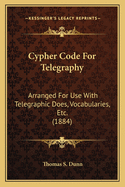 Cypher Code For Telegraphy: Arranged For Use With Telegraphic Does, Vocabularies, Etc. (1884)