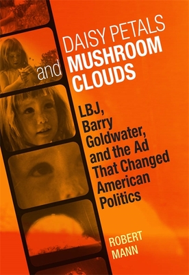 Daisy Petals and Mushroom Clouds: Lbj, Barry Goldwater, and the AD That Changed American Politics - Mann, Robert