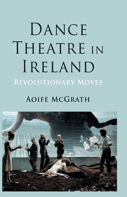 Dance Theatre in Ireland: Revolutionary Moves - McGrath, A