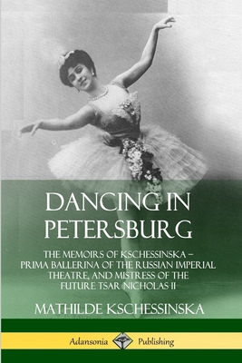 Dancing in Petersburg: The Memoirs of Kschessinska - Prima Ballerina of the Russian Imperial Theatre, and Mistress of the future Tsar Nicholas II - Kschessinska, Mathilde