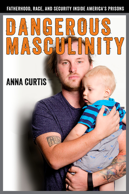 Dangerous Masculinity: Fatherhood, Race, and Security Inside America's Prisons - Curtis, Anna