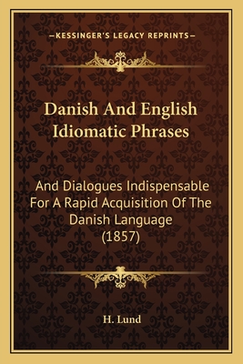 Danish and English Idiomatic Phrases: And Dialogues Indispensable for a Rapid Acquisition of the Danish Language (1857) - Lund, H
