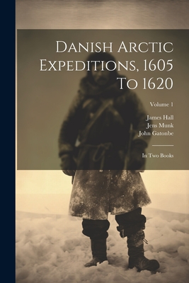 Danish Arctic Expeditions, 1605 To 1620: In Two Books; Volume 1 - Hall, James, and Gatonbe, John, and Baffin, William