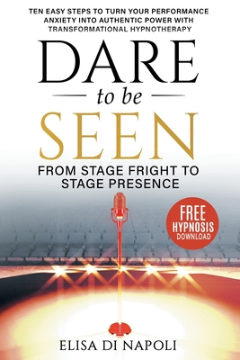 Dare To Be Seen : From Stage Fright to Stage Presence: Ten Easy Steps to Turn your Performance Anxiety into Authentic Power with Transformational Hypnotherapy - Di Napoli, Elisa