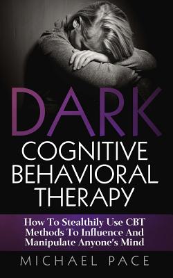 Dark Cognitive Behavioral Therapy: How To Stealthily Use CBT Methods To Influence And Manipulate Anyone's Mind - Pace, Michael