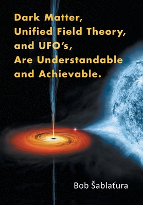 Dark Matter, Unified Field Theory, and Ufo'S, Are Understandable and Achievable. - Sablatura, Bob