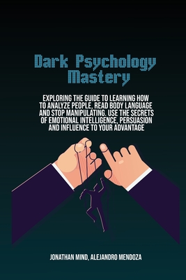 Dark Psychology Mastery: Exploring The Guide To Learning How To Analyze People, Read Body Language And Stop Manipulating. Use The Secrets Of Emotional Intelligence, Persuasion And Influence To Your Advantage - Mind, Jonathan, and Mendoza, Alejandro