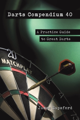 Darts Compendium 40: A Practice Guide to Great Darts - Sapsford, James