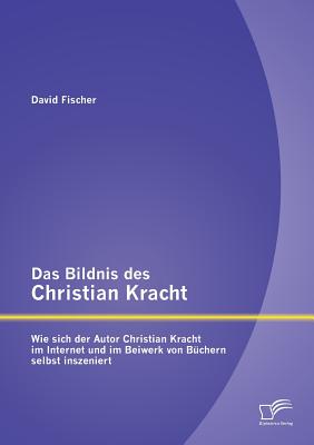 Das Bildnis Des Christian Kracht: Wie Sich Der Autor Christian Kracht Im Internet Und Im Beiwerk Von Buchern Selbst Inszeniert - Fischer, David