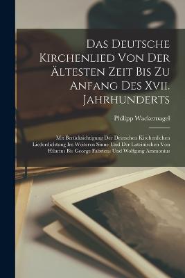 Das Deutsche Kirchenlied Von Der ltesten Zeit Bis Zu Anfang Des Xvii. Jahrhunderts: Mit Bercksichtigung Der Deutschen Kirchenlichen Liederdichtung Im Weiteren Sinne Und Der Lateinischen Von Hilarius Bis George Fabricus Und Wolfgang Ammonius - Wackernagel, Philipp