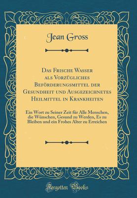 Das Frische Wasser ALS Vorzgliches Befrderungsmittel Der Gesundheit Und Ausgezeichnetes Heilmittel in Krankheiten: Ein Wort Zu Seiner Zeit Fr Alle Menschen, Die Wnschen, Gesund Zu Werden, Es Zu Bleiben Und Ein Frohes Alter Zu Erreichen - Gross, Jean