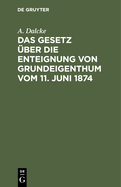 Das Gesetz ?ber Die Enteignung Von Grundeigenthum Vom 11. Juni 1874: Aus Den Materialien Und Der Rechtslehre Erl?utert