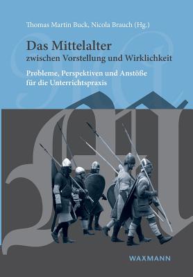 Das Mittelalter zwischen Vorstellung und Wirklichkeit: Probleme, Perspektiven und Anst?e f?r die Unterrichtspraxis - Buck, Thomas Martin (Editor), and Brauch, Nicola (Editor)