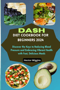 Dash Diet Cookbook for Beginners 2024: Discover the Keys to Reducing Blood Pressure and Embracing Vibrant Health with Fast, Delicious Meals