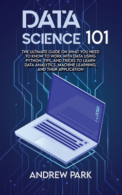 Data Science 101: The Ultimate Guide on What you Need to Know to Work with Data Using Python, Tips, and Tricks to Learn Data Analytics, Machine Learning, and Their Application - Park, Andrew