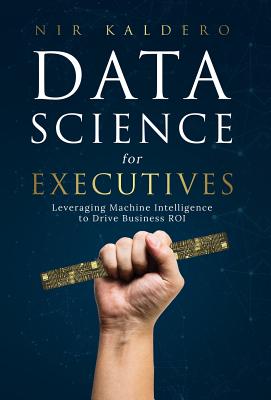 Data Science for Executives: Leveraging Machine Intelligence to Drive Business ROI - Kaldero, Nir