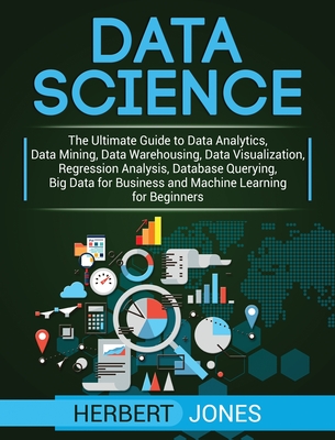 Data Science: The Ultimate Guide to Data Analytics, Data Mining, Data Warehousing, Data Visualization, Regression Analysis, Database Querying, Big Data for Business and Machine Learning for Beginners - Jones, Herbert
