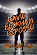 David Beckham Exposed: Football's Golden Boy and the Price of Fame