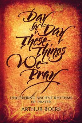 Day by Day These Things We Pray: Uncovering Ancient Rhythms of Prayer - Boers, Arthur