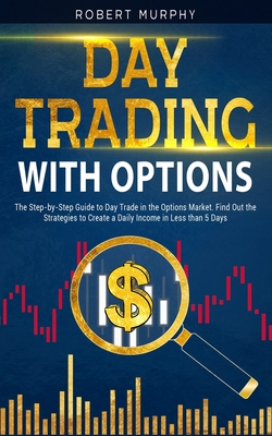 Day Trading with options: The Step-by-Step Guide to Day Trade in the Options Market. Find Out the Strategies to Create a Daily Income in Less than 5 Days - Murphy, Robert