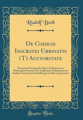 de Codicis Isocratei Urbinatis (T) Auctoritate: Dissertatio Inauguralis Quam Ad Summos in Philosophia Honores AB Amplissimo Philosophorum Ordine Universitatis Heidelbergensis Rite Capessendos (Classic Reprint) - Bock, Rudolf