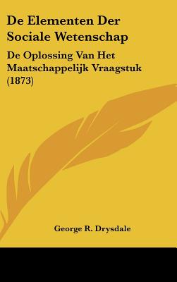 de Elementen Der Sociale Wetenschap: de Oplossing Van Het Maatschappelijk Vraagstuk (1873) - Drysdale, George R