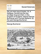 de Jure Regni Apud Scotos. Or, a Dialogue, Concerning the Due Privilege of Government, in the Kingdom of Scotland, Betwixt George Buchanan and Thomas Maitland, by the Said George Buchanan