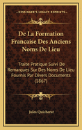 de La Formation Francaise Des Anciens Noms de Lieu: Traite Pratique Suivi de Remarques Sur Des Noms de Lieu Fournis Par Divers Documents (1867)