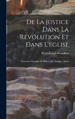 De la justice dans la rvolution et dans l'glise: Nouveaux principes de philosophie pratique adress - Proudhon, Pierre-Joseph