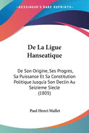 De La Ligue Hanseatique: De Son Origine, Ses Progres, Sa Puissance Et Sa Constitution Politique Jusqu'a Son Declin Au Seizieme Siecle (1805)